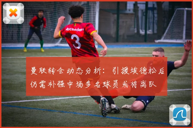 曼联转会动态分析：引援埃德松后仍需补强中场多名球员或将离队
