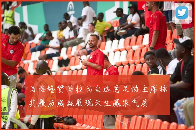 马洛塔赞马拉戈当选意足协主席称其履历成就展现天生赢家气质