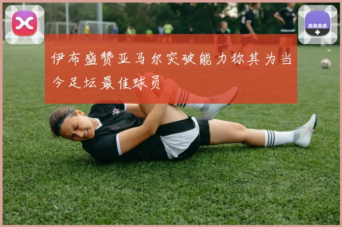 伊布盛赞亚马尔突破能力称其为当今足坛最佳球员