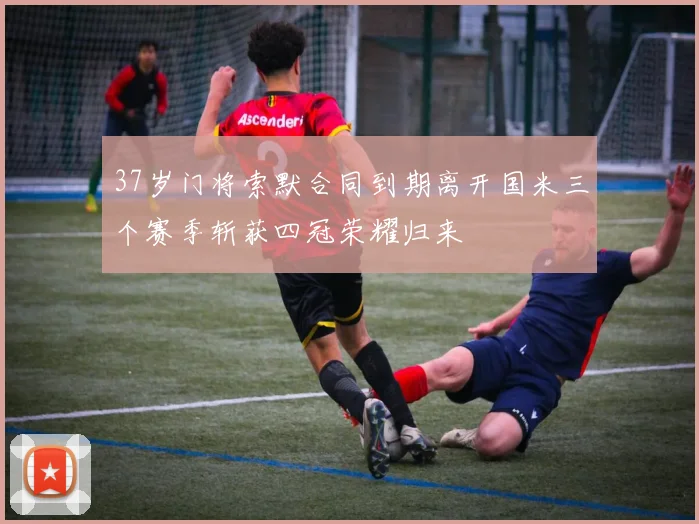 37岁门将索默合同到期离开国米三个赛季斩获四冠荣耀归来