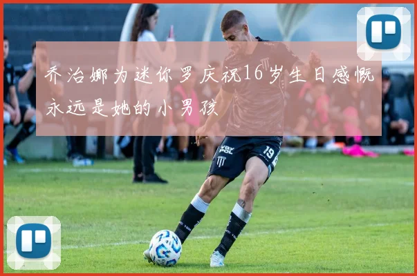 乔治娜为迷你罗庆祝16岁生日感慨永远是她的小男孩