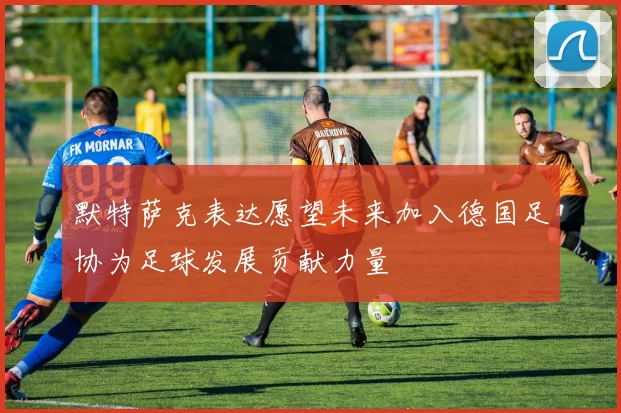 默特萨克表达愿望未来加入德国足协为足球发展贡献力量