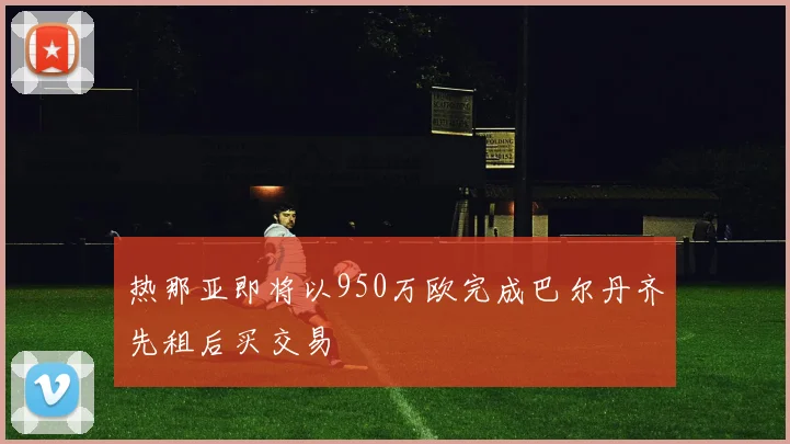 热那亚即将以950万欧完成巴尔丹齐先租后买交易